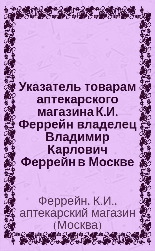 Указатель товарам аптекарского магазина К.И. Феррейн владелец Владимир Карлович Феррейн в Москве. 1897