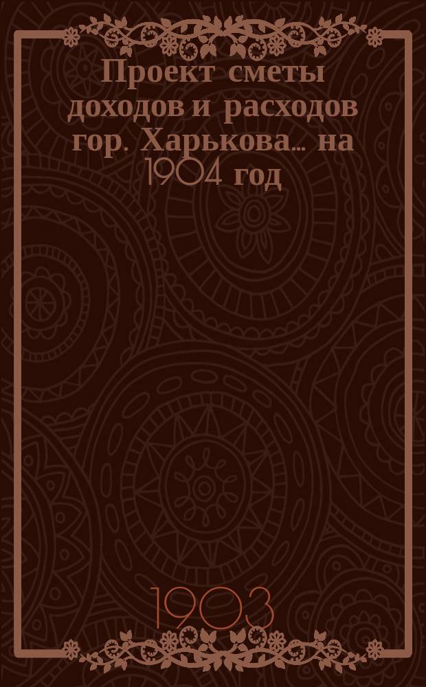 Проект сметы доходов и расходов гор. Харькова... на 1904 год