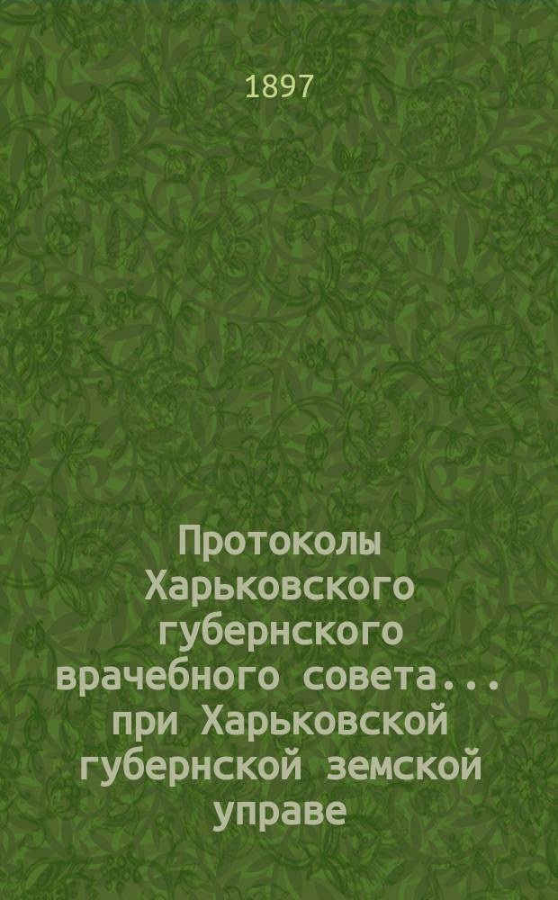 Протоколы Харьковского губернского врачебного совета... при Харьковской губернской земской управе. 1-я часть 1897 года : 1-я часть 1897 года ; Доклады и приложения к ним