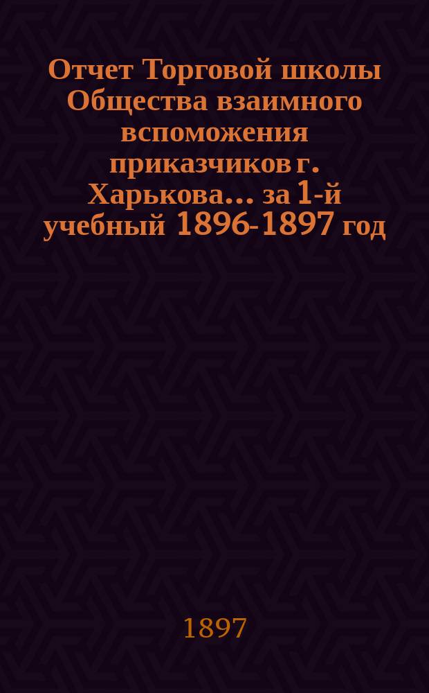 Отчет Торговой школы Общества взаимного вспоможения приказчиков г. Харькова... за 1-й учебный 1896-1897 год