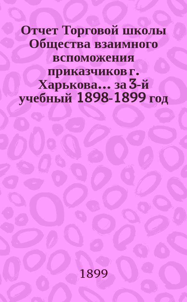 Отчет Торговой школы Общества взаимного вспоможения приказчиков г. Харькова... за 3-й учебный 1898-1899 год