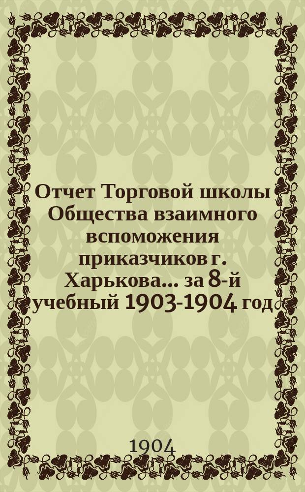 Отчет Торговой школы Общества взаимного вспоможения приказчиков г. Харькова... за 8-й учебный 1903-1904 год