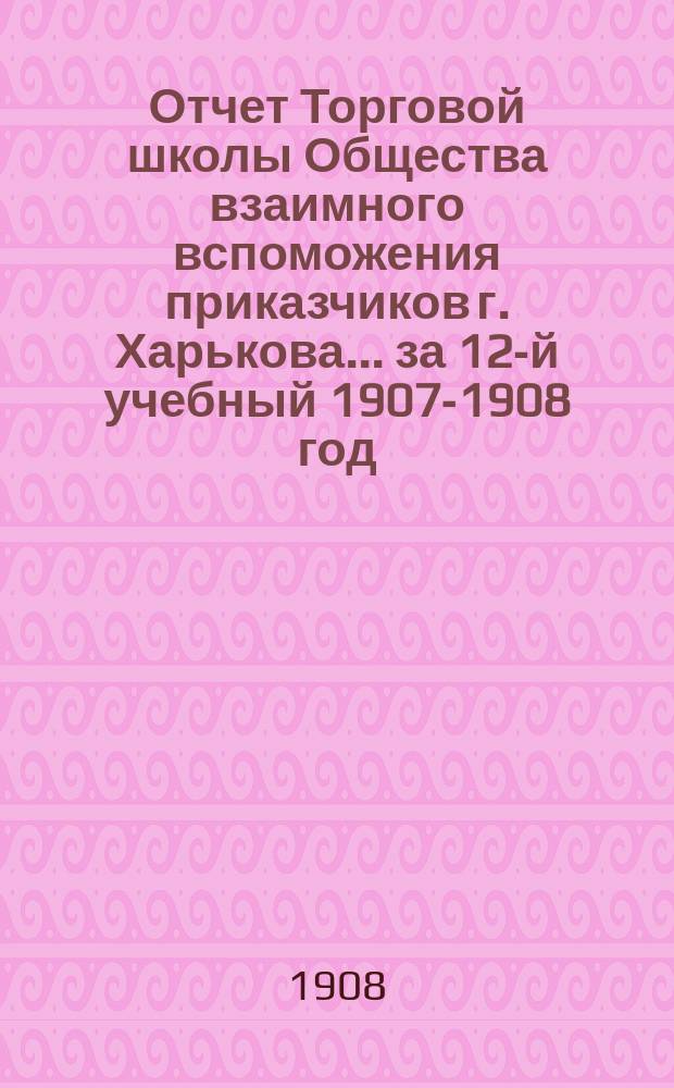 Отчет Торговой школы Общества взаимного вспоможения приказчиков г. Харькова... за 12-й учебный 1907-1908 год