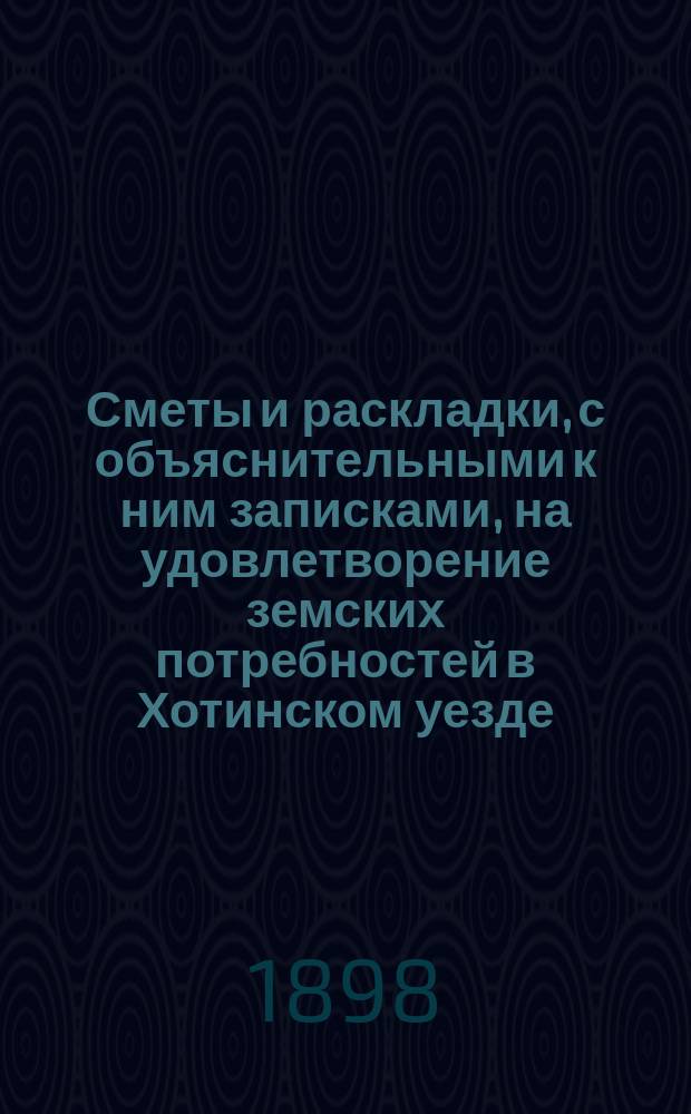 Сметы и раскладки, с объяснительными к ним записками, на удовлетворение земских потребностей в Хотинском уезде..., утвержденные Хотинским уездным земским собранием... в 1898 году... XXIX очередным, созыва 1897 года