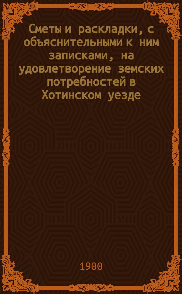 Сметы и раскладки, с объяснительными к ним записками, на удовлетворение земских потребностей в Хотинском уезде..., утвержденные Хотинским уездным земским собранием... в 1900 году... XXXI очередным, созыва 1899 года