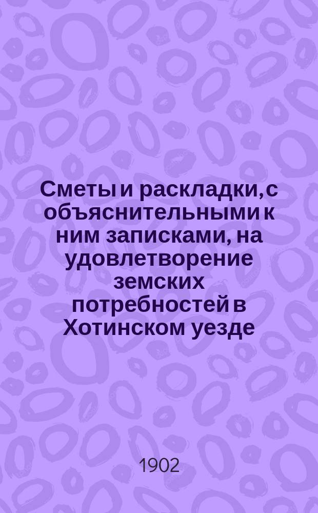 Сметы и раскладки, с объяснительными к ним записками, на удовлетворение земских потребностей в Хотинском уезде..., утвержденные Хотинским уездным земским собранием... в 1903 году... XXXIV очередным, созыва 1902 года