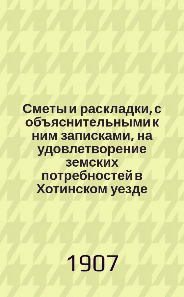 Сметы и раскладки, с объяснительными к ним записками, на удовлетворение земских потребностей в Хотинском уезде..., утвержденные Хотинским уездным земским собранием... в 1907 году... XXXVIII очередным, созыва 1906 года