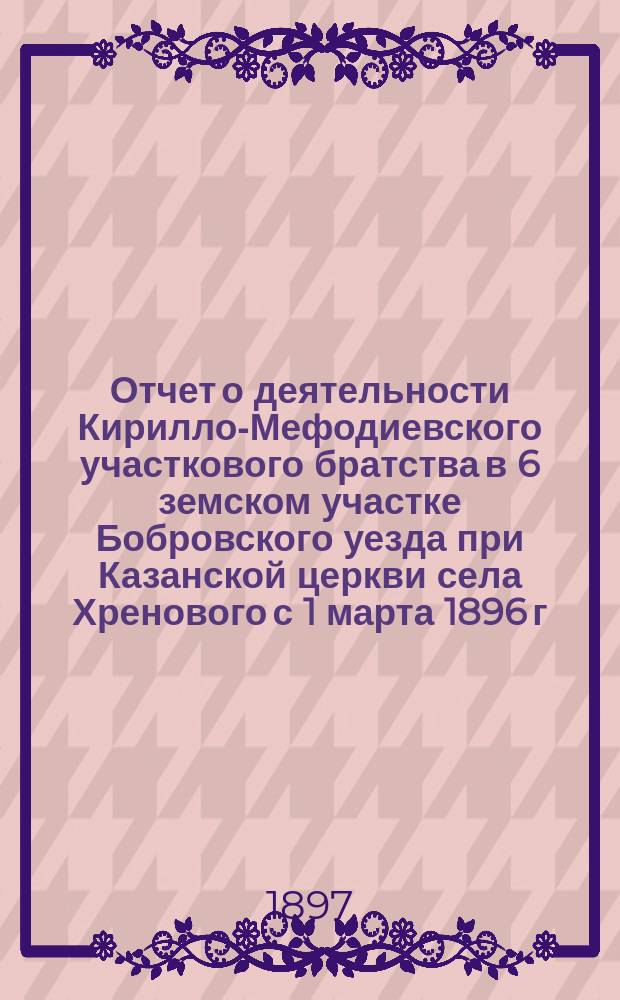Отчет о деятельности Кирилло-Мефодиевского участкового братства в 6 земском участке Бобровского уезда при Казанской церкви села Хренового с 1 марта 1896 г. по 1 марта 1897 года