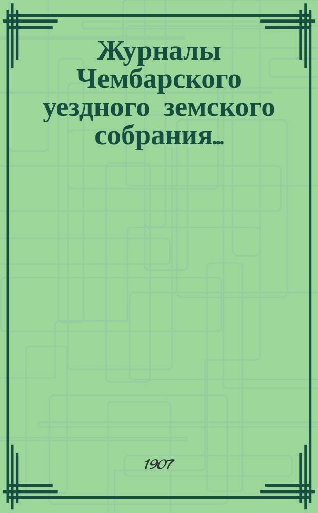 Журналы Чембарского уездного земского собрания.. : С прил. очередной сессии 1906 года : очередной сессии 1906 года и утвержденные сметы и раскладка на 1907 год
