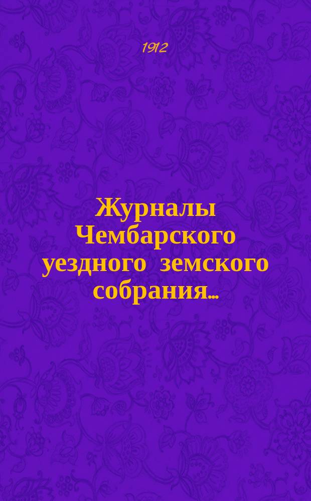 Журналы Чембарского уездного земского собрания.. : С прил. очередной сессии 1911 года : очередной сессии 1911 года и утвержденные сметы и раскладка на 1912 год