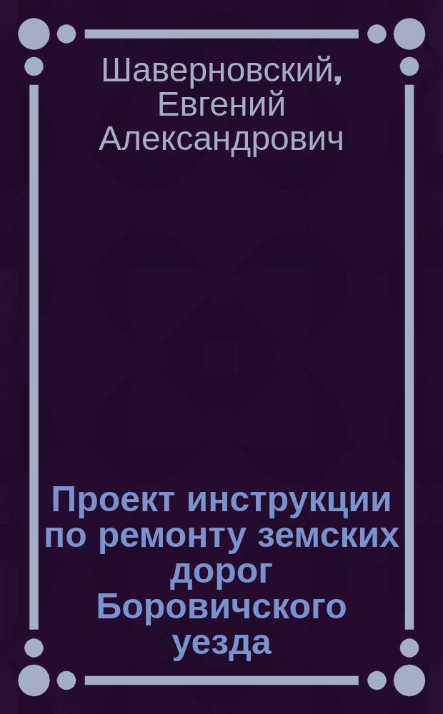 Проект инструкции по ремонту земских дорог Боровичского уезда : В очеред. Земск. собр. чл. Управы Е.А. Шаверновского