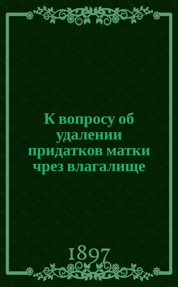К вопросу об удалении придатков матки чрез влагалище : Дис. на степ. д-ра мед. Василия Ивановича Шелоумова