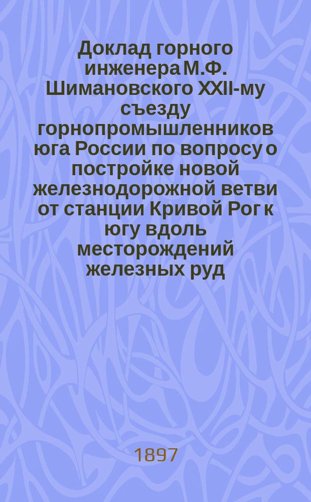 Доклад горного инженера М.Ф. Шимановского XXII-му съезду горнопромышленников юга России по вопросу о постройке новой железнодорожной ветви от станции Кривой Рог к югу вдоль месторождений железных руд