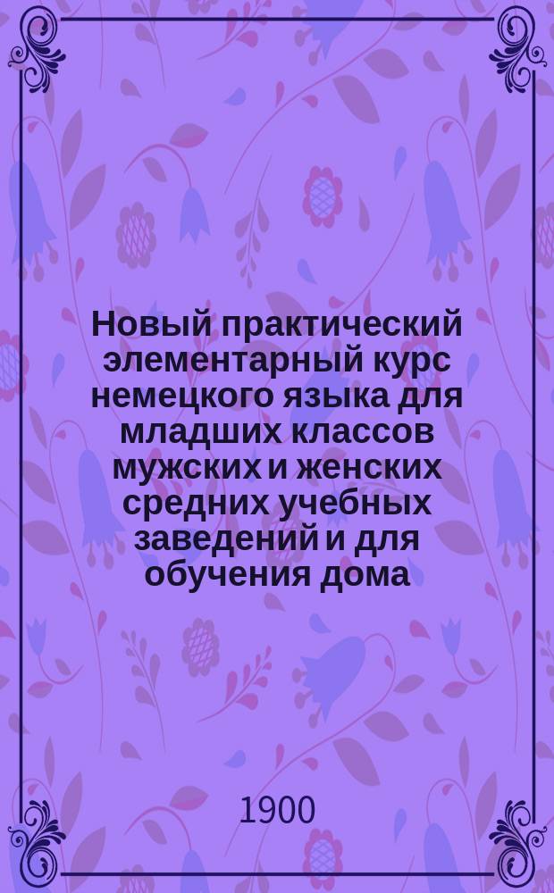 Новый практический элементарный курс немецкого языка для младших классов мужских и женских средних учебных заведений и для обучения дома : 2 г. обучения : (Конец элементар. курса)