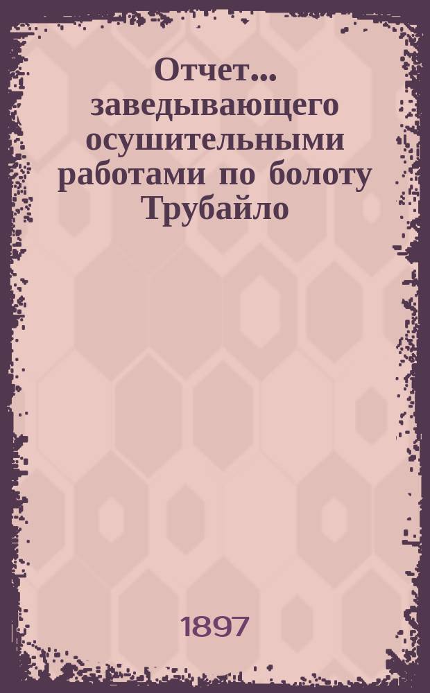 Отчет ... заведывающего осушительными работами по болоту Трубайло : В Черниговскую губ. земскую управу. в 1895-96 году