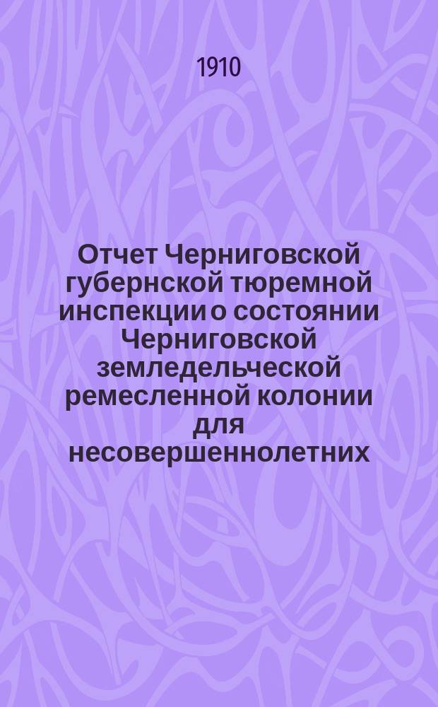 Отчет Черниговской губернской тюремной инспекции о состоянии Черниговской земледельческой ремесленной колонии для несовершеннолетних ... в связи с вопросом о методах воспитания и исправления порочных детей и подростков. за 1909 г.