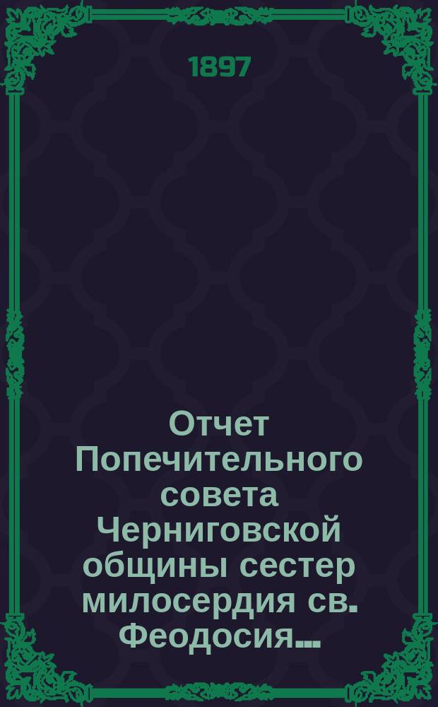 Отчет Попечительного совета Черниговской общины сестер милосердия св. Феодосия ... ... за время с учреждения Общины по 1-ое января 1897 года