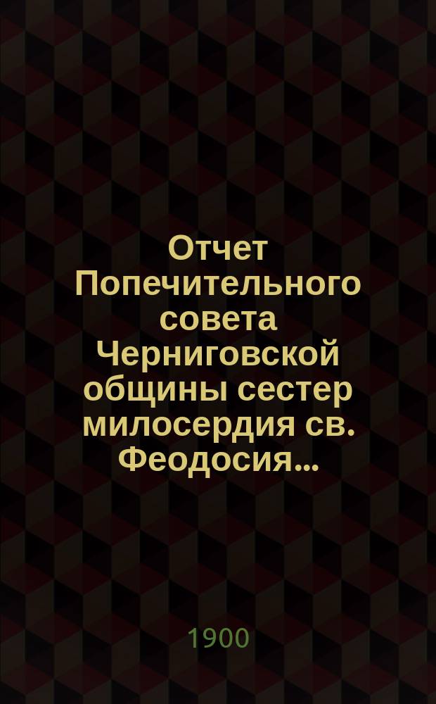 Отчет Попечительного совета Черниговской общины сестер милосердия св. Феодосия ... ... за 1899 год