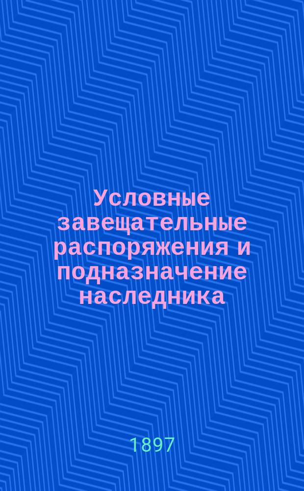Условные завещательные распоряжения и подназначение наследника (субституция) (ст. 1011 т. X ч. 1 и примечание к ней) : Сб. кассац. решений Правительствующего сената