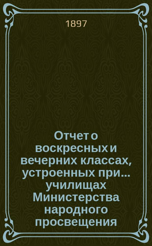 Отчет о воскресных и вечерних классах, устроенных при... училищах Министерства народного просвещения, Аккерманского уезда, Бессарабской губернии, для неграмотных, малограмотных и окончивших курс в начальных народных училищах и равных с ними по познаниям взрослых, о публичных народных чтениях... и о публичных народных библиотеках... за 1896/7 учебный год