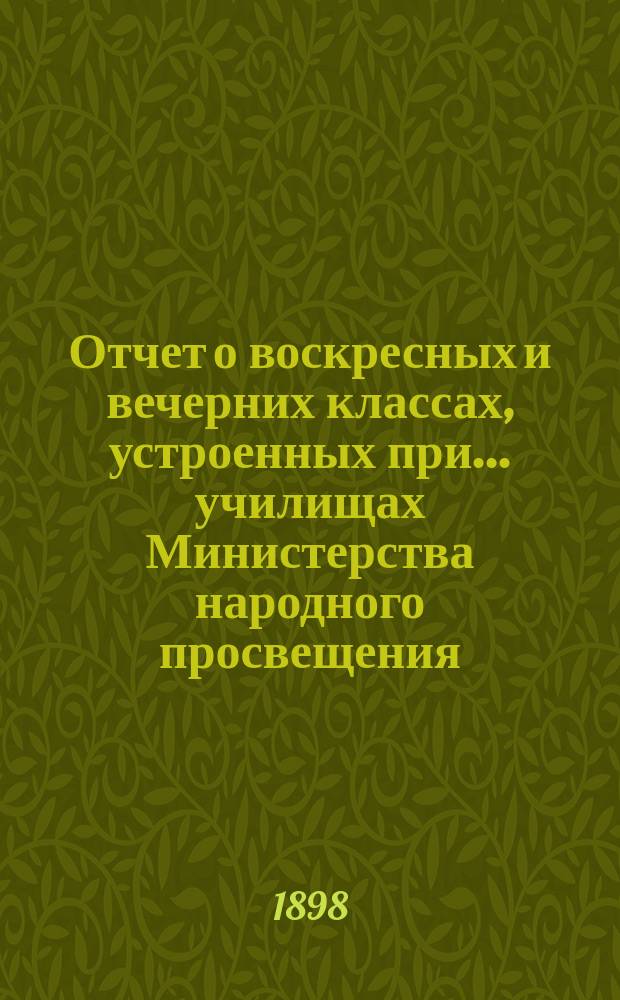 Отчет о воскресных и вечерних классах, устроенных при... училищах Министерства народного просвещения, Аккерманского уезда, Бессарабской губернии, для неграмотных, малограмотных и окончивших курс в начальных народных училищах и равных с ними по познаниям взрослых, о публичных народных чтениях... и о публичных народных библиотеках... за 1897/8 учебный год
