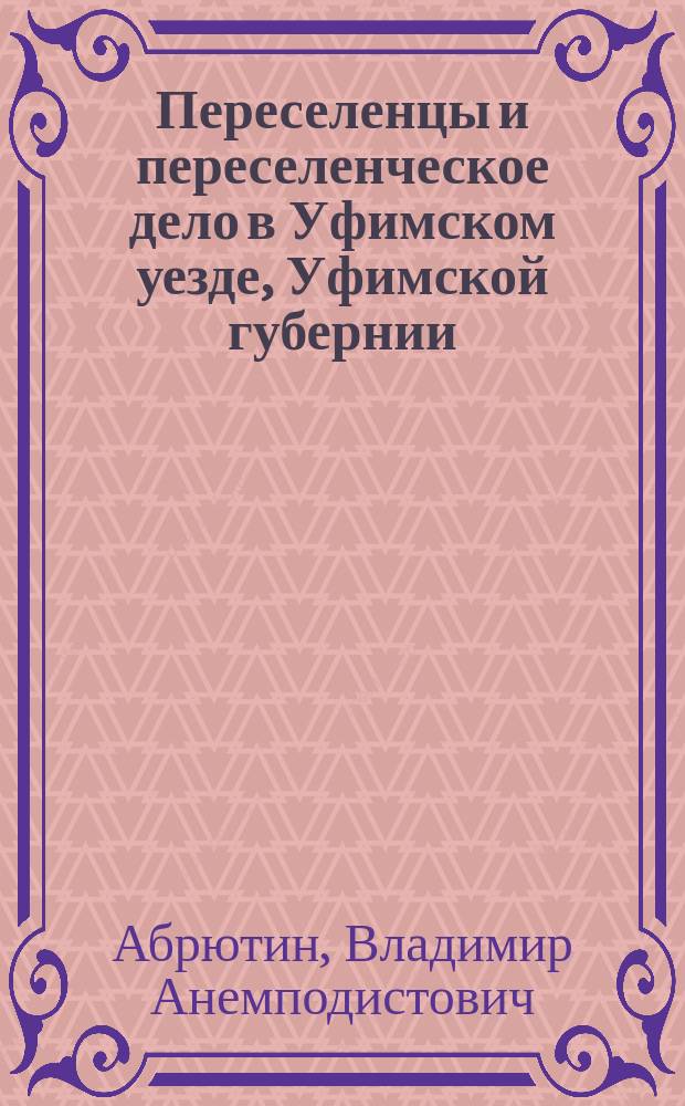 Переселенцы и переселенческое дело в Уфимском уезде, Уфимской губернии : Отчет по командировке чл. Уфим. губ. присутствия В.А. Абрютина, сост. по поручению г. уфим. губернатора Н.М. Богдановича