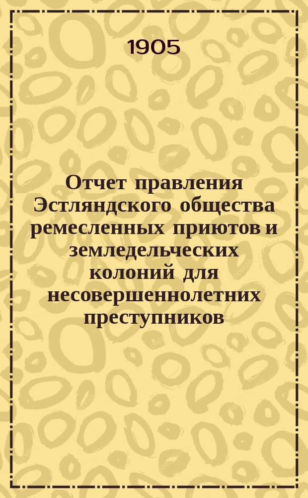 Отчет правления Эстляндского общества ремесленных приютов и земледельческих колоний для несовершеннолетних преступников... за 1904 год
