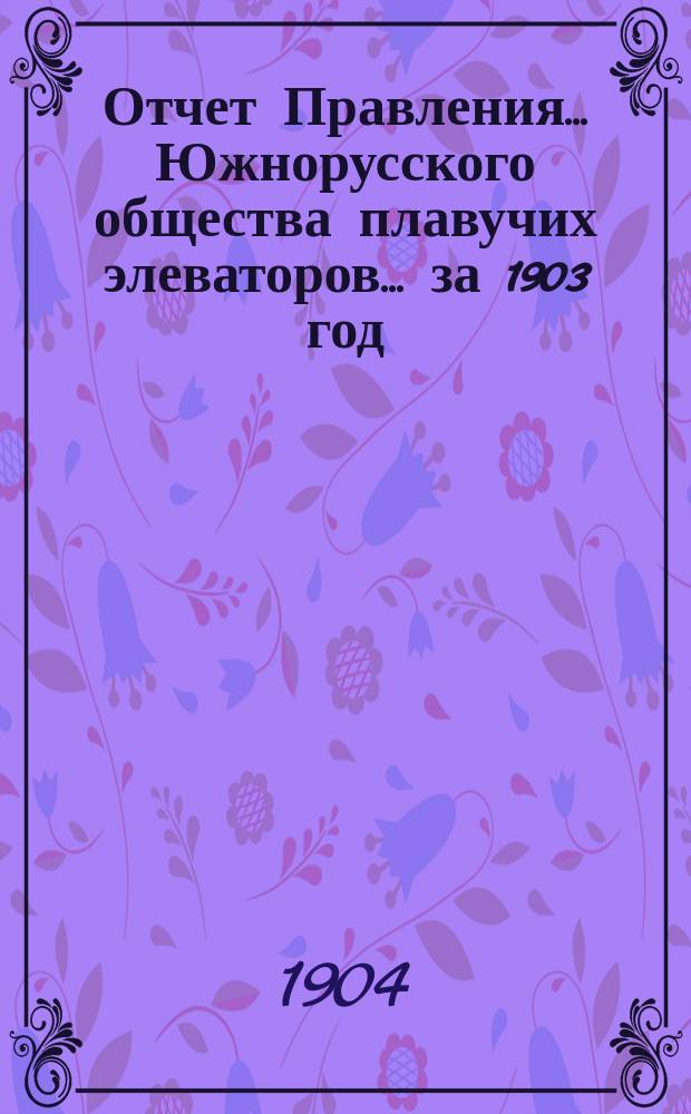 Отчет Правления... Южнорусского общества плавучих элеваторов... ... за 1903 год : ... за 1903 год и баланс Общества на 31-е декабря 1903 года