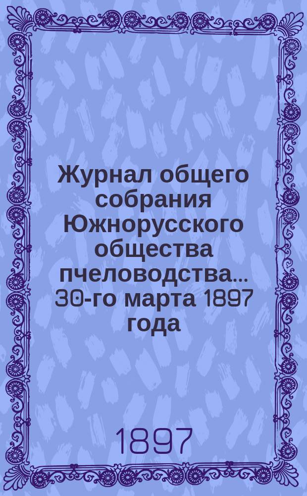 Журнал общего собрания Южнорусского общества пчеловодства... ... 30-го марта 1897 года