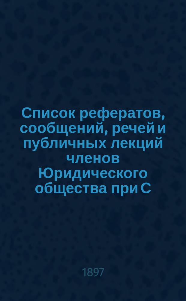 Список рефератов, сообщений, речей и публичных лекций членов Юридического общества при С.-Петербургском университете за 20 лет существования Общества. 1877-1897 гг.