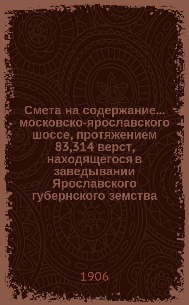 Смета на содержание... московско-ярославского шоссе, протяжением 83,314 верст, находящегося в заведывании Ярославского губернского земства. ... в 1906 году