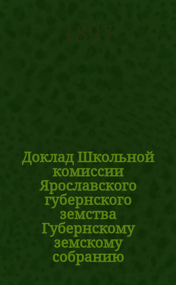 Доклад Школьной комиссии Ярославского губернского земства Губернскому земскому собранию... в декабре 1897 года