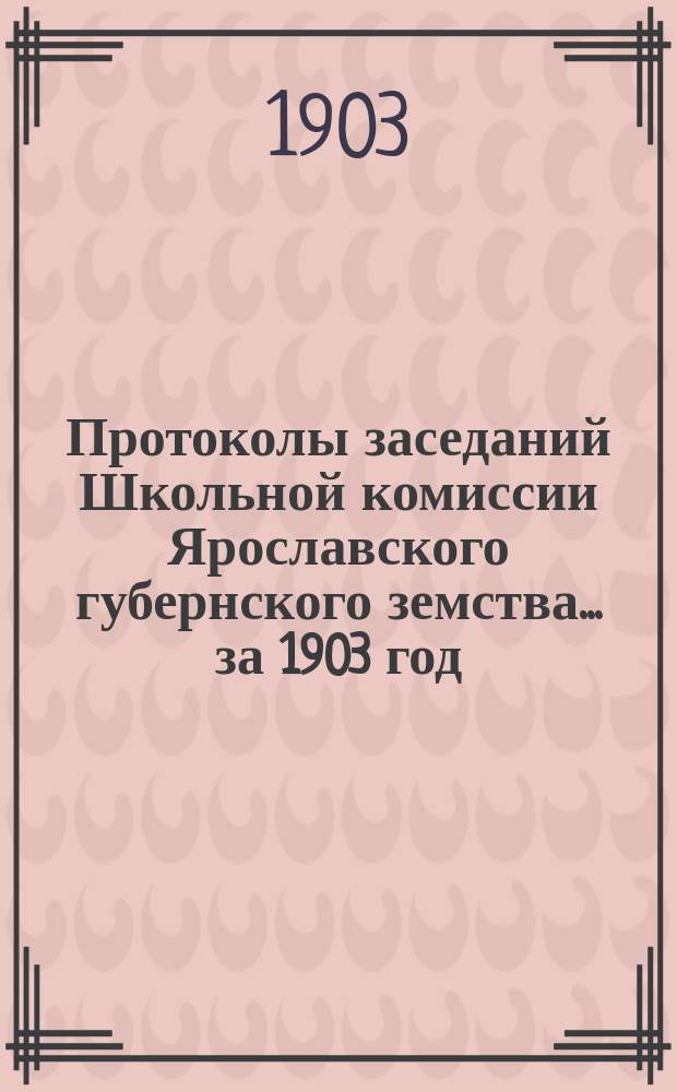 Протоколы заседаний Школьной комиссии Ярославского губернского земства... за 1903 год