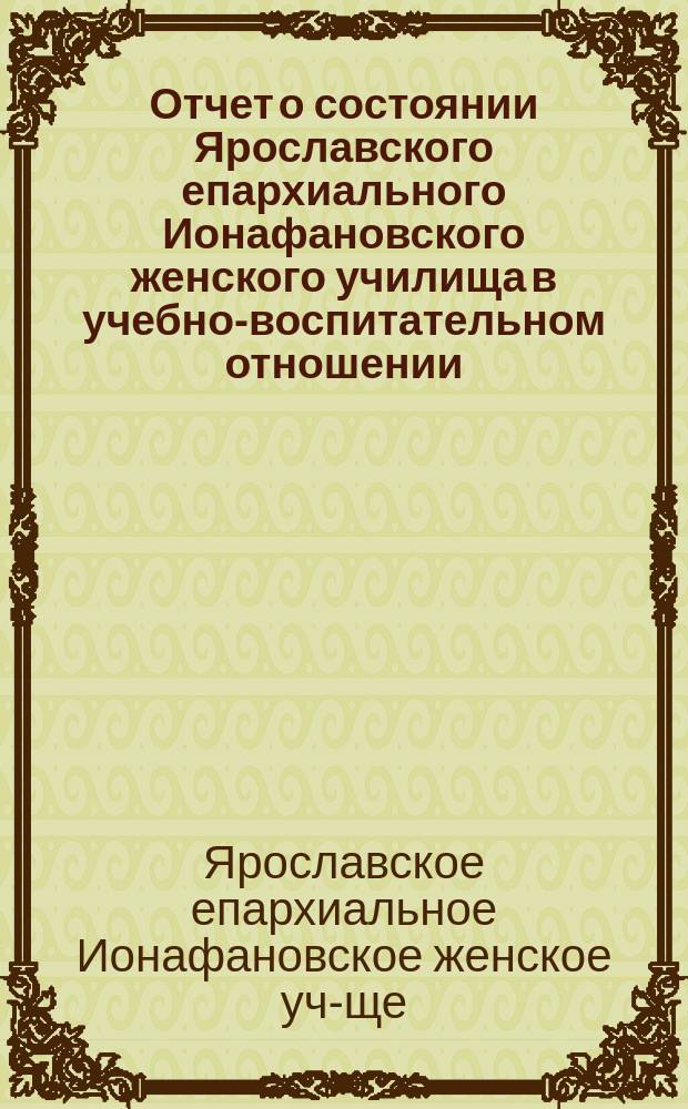 Отчет о состоянии Ярославского епархиального Ионафановского женского училища в учебно-воспитательном отношении...