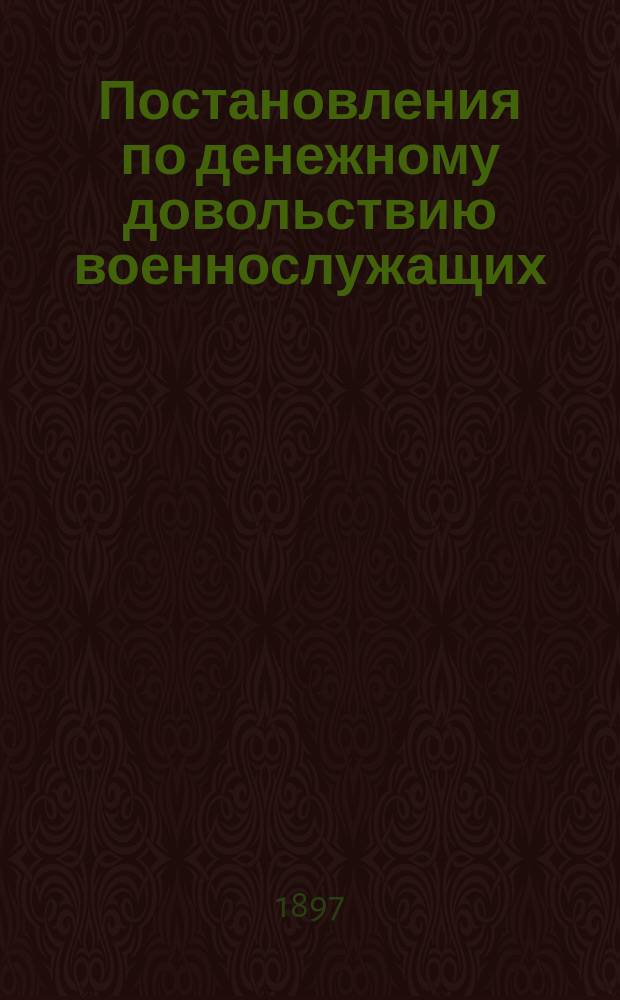 Постановления по денежному довольствию военнослужащих : (Св. воен. пост. 1859 г., ч. 4, кн. 3, Уст. хозяйствен.) : Законоположения по довольствию офицеров, врачей, чиновников и священнослужителей воен. ведомства жалованьем, столовыми и добавоч. к ним, порцион., прогон., путевыми суточ. и фураж. деньгами со всеми изм., доп. и разъяснениями, объявл. до 1 янв. 1897 г. в приказах по воен. вед., в циркулярах Гл. шт. и в приказаниях и циркулярах по воен. округам