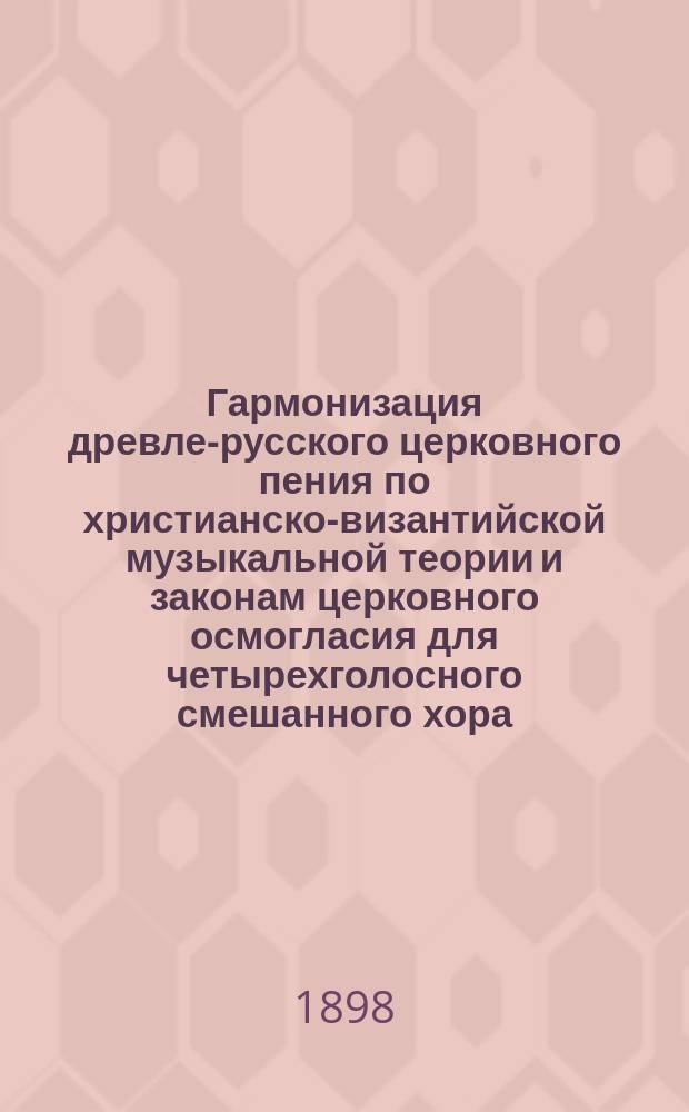 Гармонизация древле-русского церковного пения по христианско-византийской музыкальной теории и законам церковного осмогласия для четырехголосного смешанного хора : Вып. 1-. Вып. 1 : Богородичны-догматики воскресные большого знаменного распева VIII-ми гласов, с объяснительными примечаниями и гармониями их