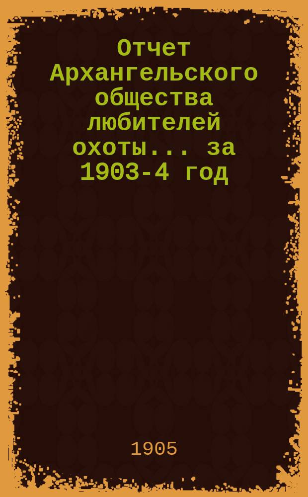 Отчет Архангельского общества любителей охоты... ... за 1903-4 год