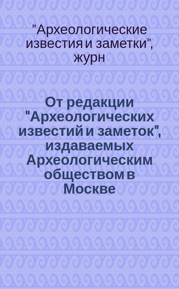 От редакции "Археологических известий и заметок", издаваемых Археологическим обществом в Москве: Новая программа журн.; Список важнейших статей, напечатанных в 1 Отделе "Археологических известий и заметок" за первые пять лет их подания..