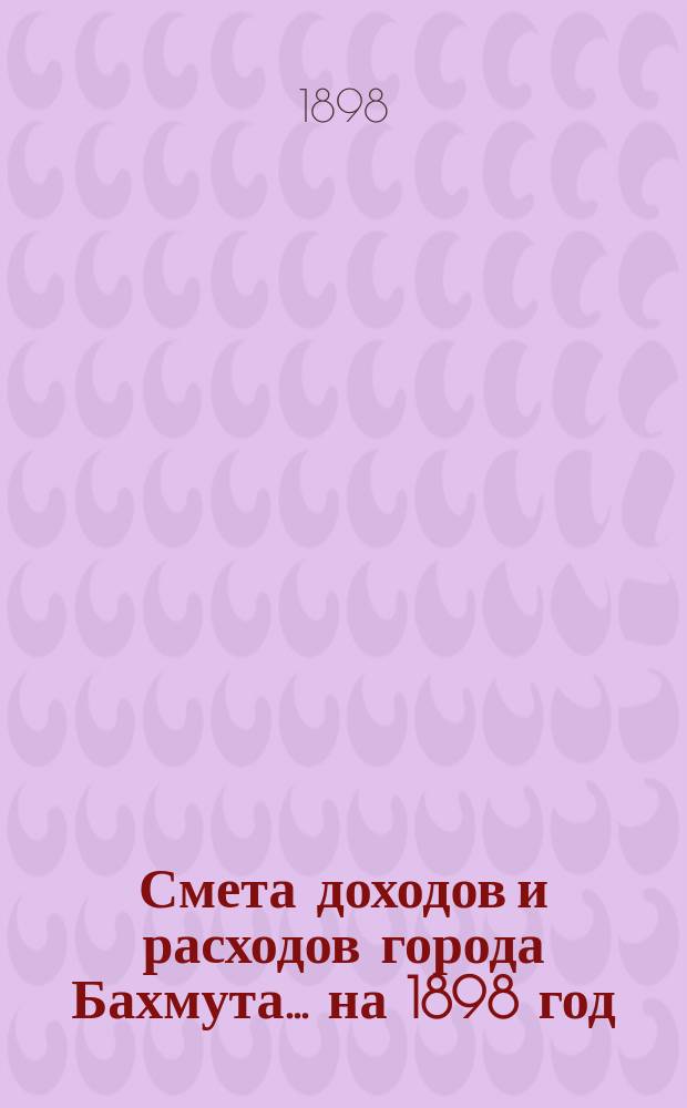 Смета доходов и расходов города Бахмута... ... на 1898 год