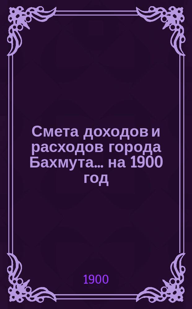 Смета доходов и расходов города Бахмута... ... на 1900 год