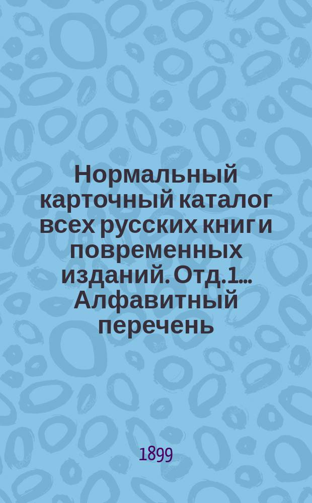 Нормальный карточный каталог всех русских книг и повременных изданий. Отд. 1... Алфавитный перечень... : Алфавитный перечень изданий, вышедших в 1890-1898 годах и описанных в первых двух сотнях карточек Нормального карточного каталога всех русских книг и повременных изданий