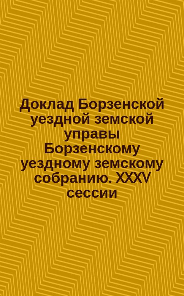Доклад Борзенской уездной земской управы Борзенскому уездному земскому собранию. XXXV сессии... [1899 г.]
