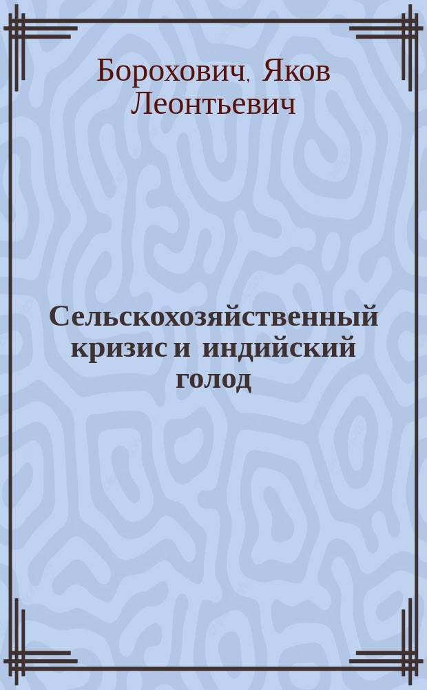 Сельскохозяйственный кризис и индийский голод : Нар. бедствия как последствия не рацион. экон. политики : (К докл. о Нижегор. выст., представл. Витеб. о-ву сел. хозяев 12 янв. 1897 г. Я.Л. Бороховичем) : Записки Я.Л. Бороховича