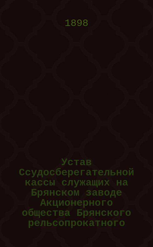 Устав Ссудосберегательной кассы служащих на Брянском заводе Акционерного общества Брянского рельсопрокатного, железоделательного и механического завода : Утв. 6 нояб. 1898 г.