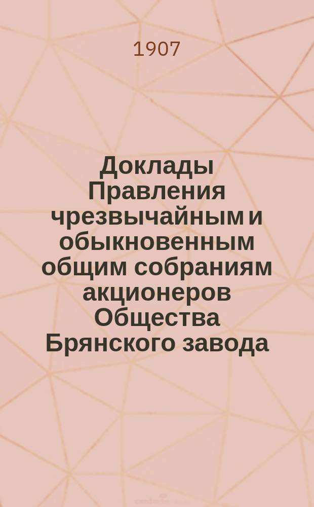 [Доклады Правления чрезвычайным и обыкновенным общим собраниям акционеров Общества Брянского завода... ... 9-го июня 1907 года