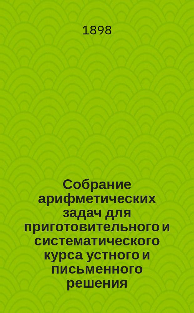 Собрание арифметических задач для приготовительного и систематического курса устного и письменного решения : Сост. для сред. учеб. заведений, муж. и жен., гор. и нар. уч-щ. Ч. 1 : Целые числа: 1715 задач