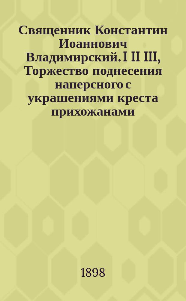 Священник Константин Иоаннович Владимирский. I II III, Торжество поднесения наперсного с украшениями креста прихожанами. Биографические сведения. Речи, произнесенные при торжестве поднесения наперсного с украшениями креста / Сост. В.И. Виноградовым