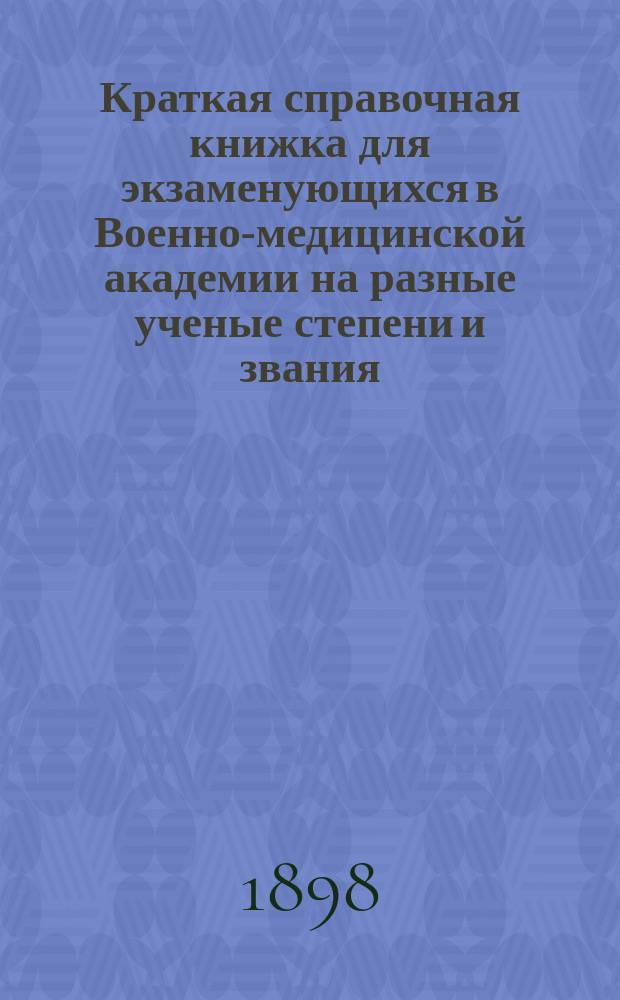 Краткая справочная книжка для экзаменующихся в Военно-медицинской академии на разные ученые степени и звания (д-ра медицины и хирургии, инспектора врачебной управы, уездного врача, провизора, зубного врача и пр.) и список учебных руководств и пособий, принятых в Военно-медицинской академии
