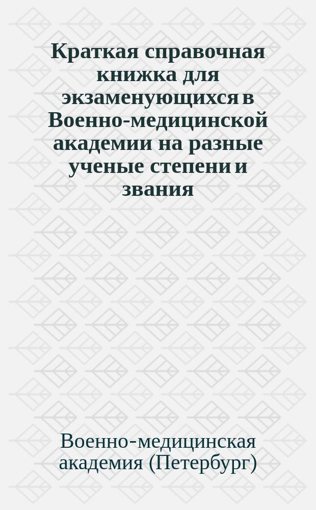 Краткая справочная книжка для экзаменующихся в Военно-медицинской академии на разные ученые степени и звания (д-ра медицины и хирургии, инспектора врачебной управы, уездного врача, провизора, зубного врача и пр.) и список учебных руководств и пособий, принятых в Военно-медицинской академии