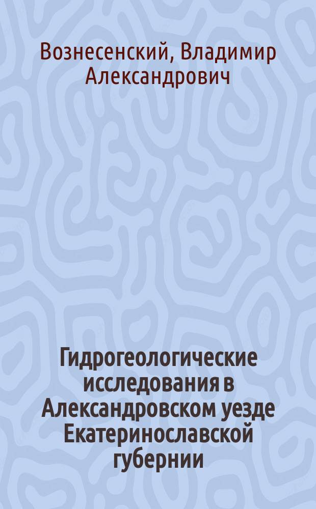 Гидрогеологические исследования в Александровском уезде Екатеринославской губернии : Отчет горн. инж. В. Вознесенского : С прил. гидрогеол. очерка с предисл. Н. Соколова и Табл. хим. анализов В. Топорова